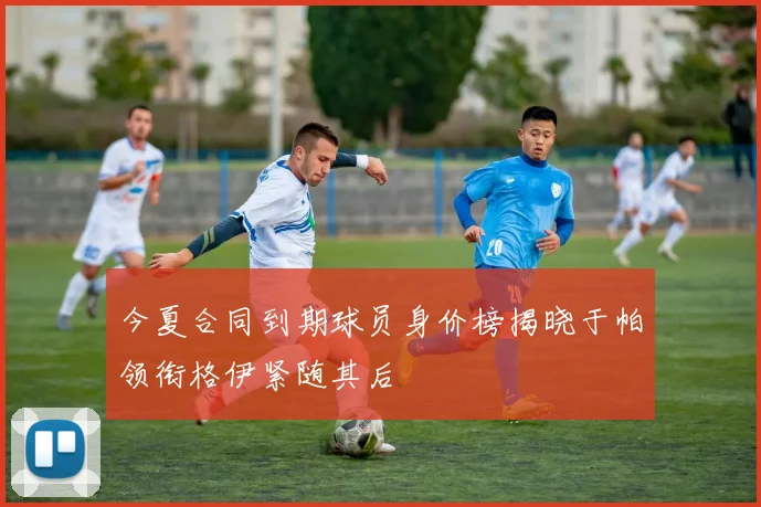 今夏合同到期球员身价榜揭晓于帕领衔格伊紧随其后