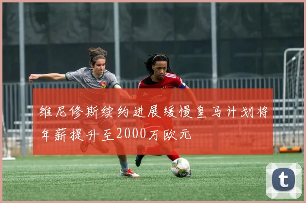 维尼修斯续约进展缓慢皇马计划将年薪提升至2000万欧元