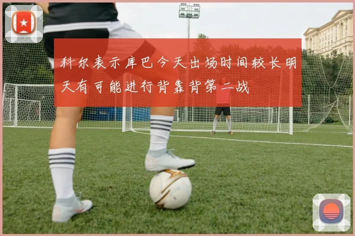 科尔表示库巴今天出场时间较长明天有可能进行背靠背第二战