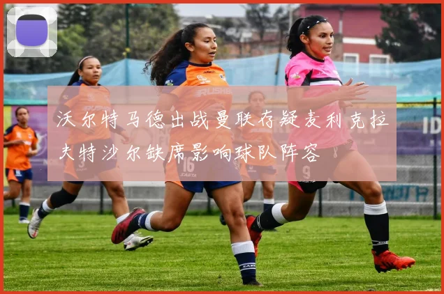 沃尔特马德出战曼联存疑麦利克拉夫特沙尔缺席影响球队阵容