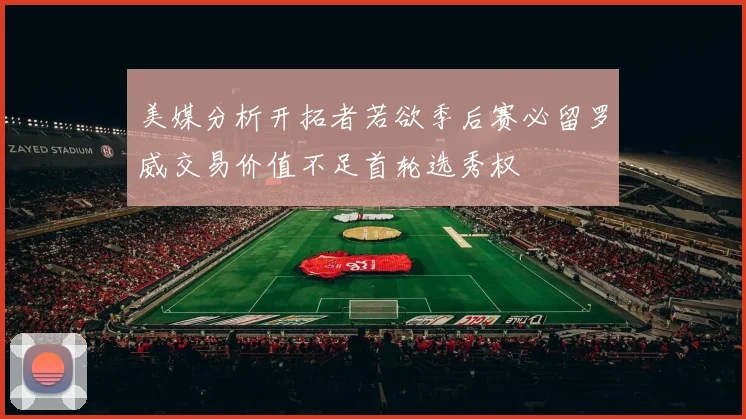 美媒分析开拓者若欲季后赛必留罗威交易价值不足首轮选秀权