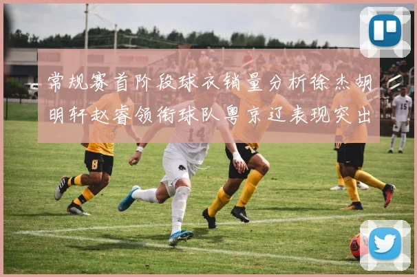 常规赛首阶段球衣销量分析徐杰胡明轩赵睿领衔球队粤京辽表现突出