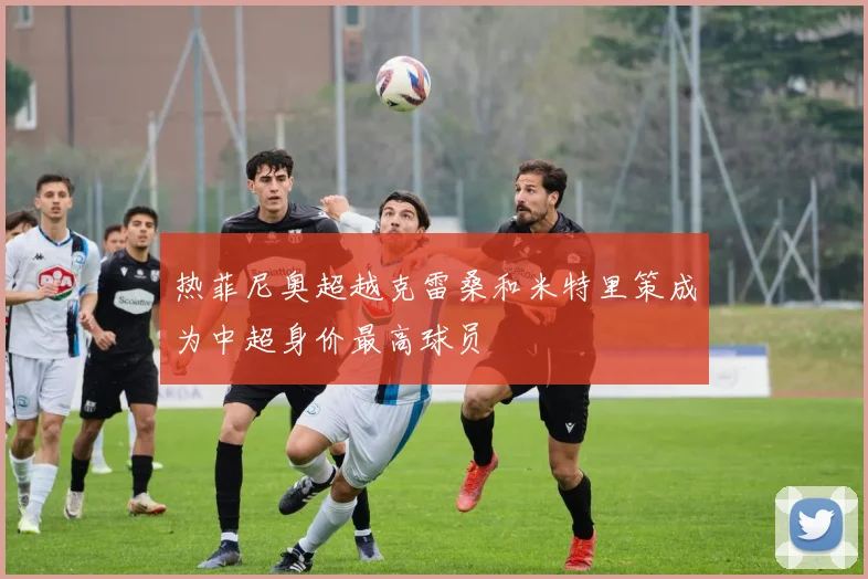 热菲尼奥超越克雷桑和米特里策成为中超身价最高球员