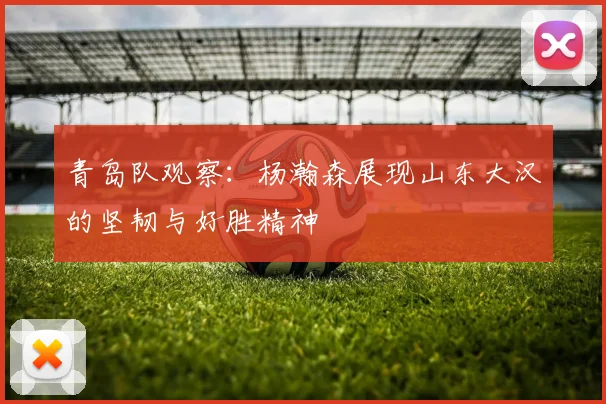 青岛队观察：杨瀚森展现山东大汉的坚韧与好胜精神