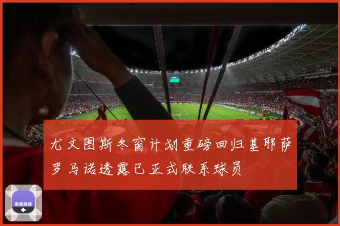 尤文图斯冬窗计划重磅回归基耶萨罗马诺透露已正式联系球员