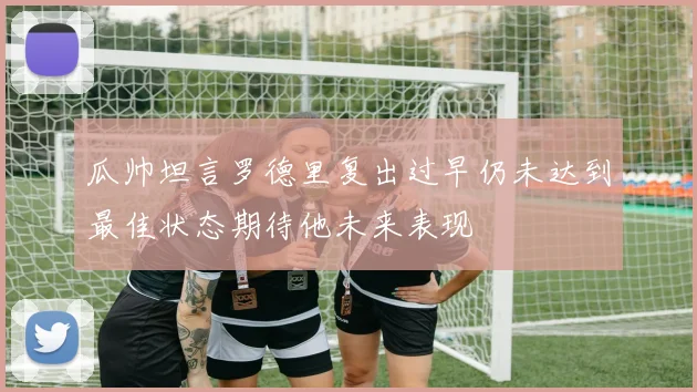 瓜帅坦言罗德里复出过早仍未达到最佳状态期待他未来表现