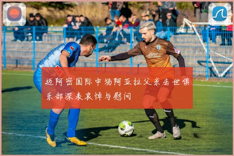 迈阿密国际中场阿亚拉父亲去世俱乐部深表哀悼与慰问