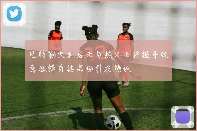 巴特勒失利后未与热火旧将握手致意选择直接离场引发热议