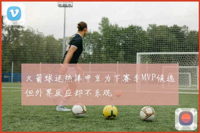 火箭球迷热捧申京为下赛季MVP候选但外界反应却不乐观