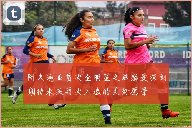 阿夫迪亚首次全明星之旅感受深刻期待未来再次入选的美好愿景
