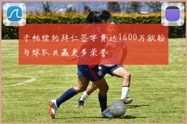 于帕续约拜仁签字费达1600万欧盼与球队共赢更多荣誉