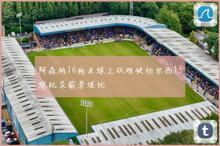 阿森纳16轮丢球上双难破切尔西15球纪录前景堪忧