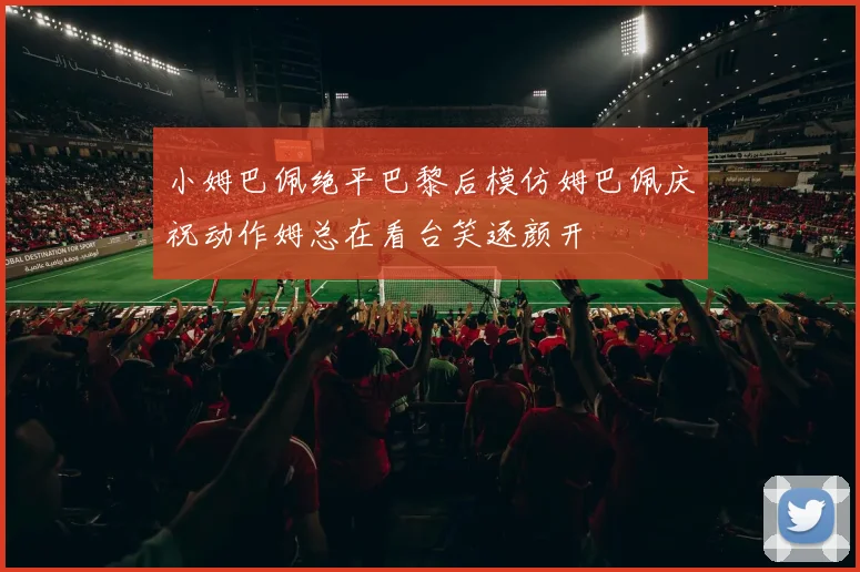 小姆巴佩绝平巴黎后模仿姆巴佩庆祝动作姆总在看台笑逐颜开