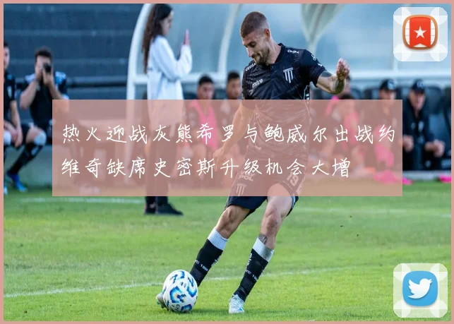 热火迎战灰熊希罗与鲍威尔出战约维奇缺席史密斯升级机会大增