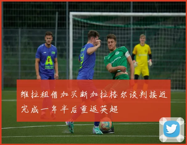 维拉租借加买断加拉格尔谈判接近完成一年半后重返英超