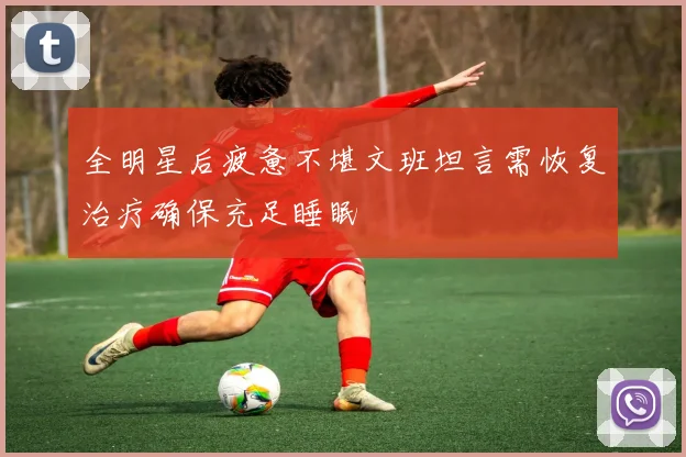 全明星后疲惫不堪文班坦言需恢复治疗确保充足睡眠