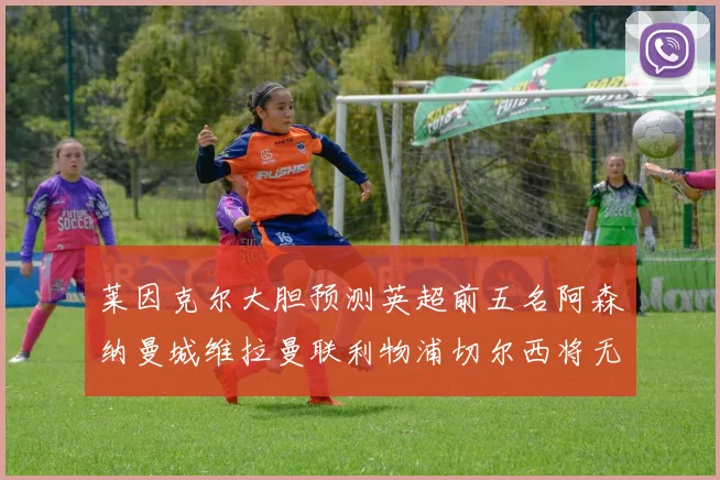 莱因克尔大胆预测英超前五名阿森纳曼城维拉曼联利物浦切尔西将无缘欧战