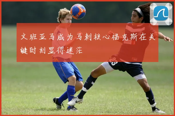 文班亚马成为马刺核心福克斯在关键时刻显得迷茫