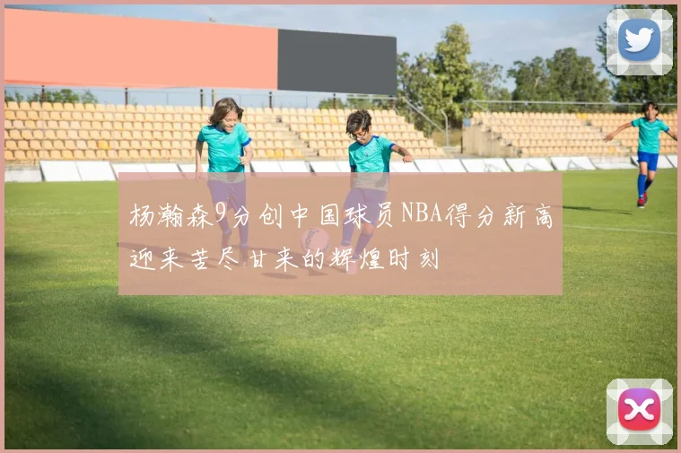 杨瀚森9分创中国球员NBA得分新高迎来苦尽甘来的辉煌时刻