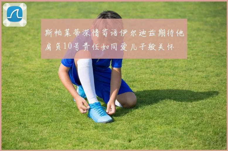 斯帕莱蒂深情寄语伊尔迪兹期待他肩负10号责任如同爱儿子般关怀