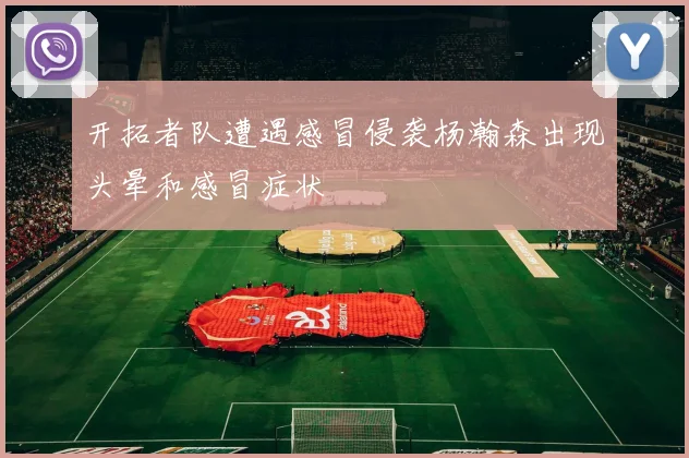 开拓者队遭遇感冒侵袭杨瀚森出现头晕和感冒症状